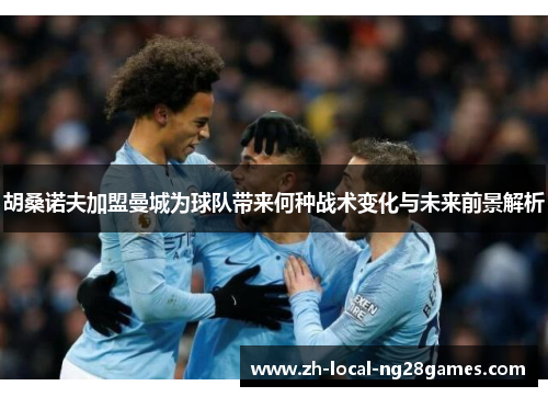 胡桑诺夫加盟曼城为球队带来何种战术变化与未来前景解析 胡桑诺夫加盟曼城为球队带来何种战术变化与未来前景解析