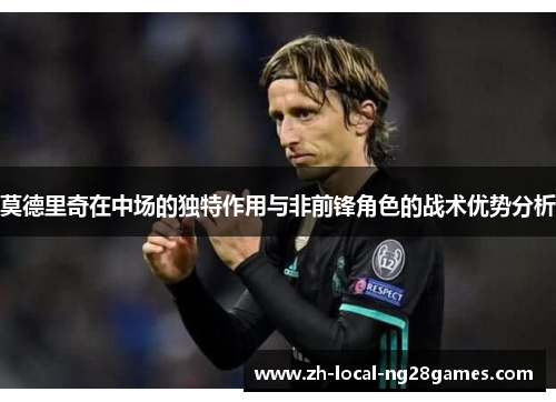 莫德里奇在中场的独特作用与非前锋角色的战术优势分析 莫德里奇在中场的独特作用与非前锋角色的战术优势分析
