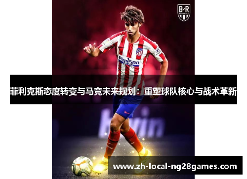菲利克斯态度转变与马竞未来规划:重塑球队核心与战术革新 菲利克斯态度转变与马竞未来规划:重塑球队核心与战术革新
