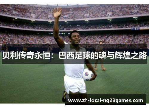 贝利传奇永恒:巴西足球的魂与辉煌之路 贝利传奇永恒:巴西足球的魂与辉煌之路