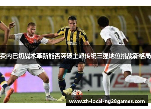 费内巴切战术革新能否突破土超传统三强地位挑战新格局 费内巴切战术革新能否突破土超传统三强地位挑战新格局