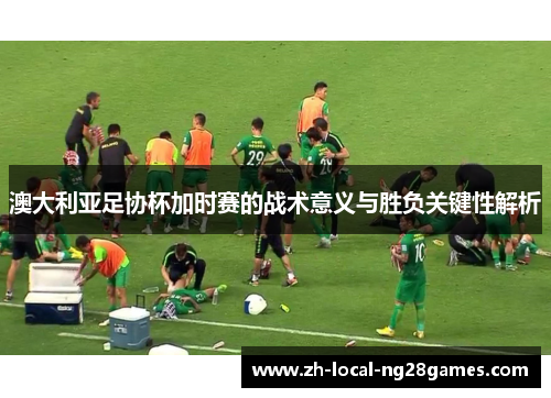 澳大利亚足协杯加时赛的战术意义与胜负关键性解析 澳大利亚足协杯加时赛的战术意义与胜负关键性解析