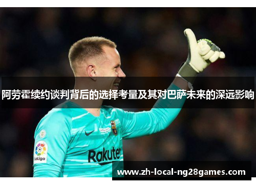 阿劳霍续约谈判背后的选择考量及其对巴萨未来的深远影响 阿劳霍续约谈判背后的选择考量及其对巴萨未来的深远影响
