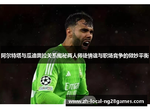 阿尔特塔与瓜迪奥拉关系揭秘两人师徒情谊与职场竞争的微妙平衡 阿尔特塔与瓜迪奥拉关系揭秘两人师徒情谊与职场竞争的微妙平衡