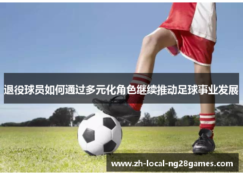 退役球员如何通过多元化角色继续推动足球事业发展