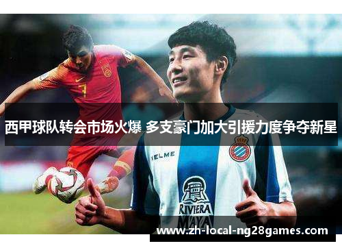 西甲球队转会市场火爆 多支豪门加大引援力度争夺新星