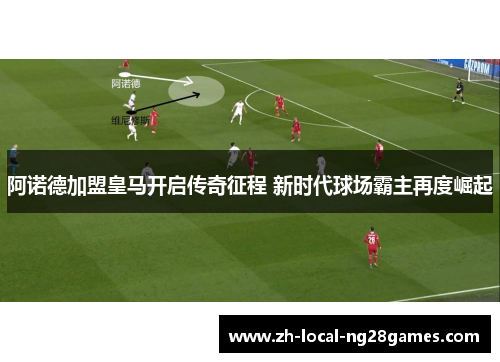 阿诺德加盟皇马开启传奇征程 新时代球场霸主再度崛起 阿诺德加盟皇马开启传奇征程 新时代球场霸主再度崛起
